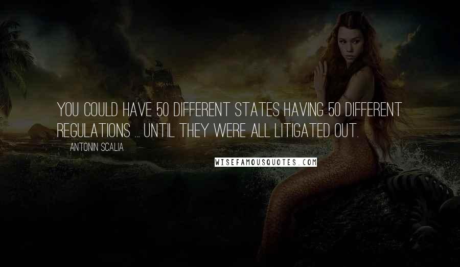 Antonin Scalia Quotes: You could have 50 different states having 50 different regulations ... until they were all litigated out.