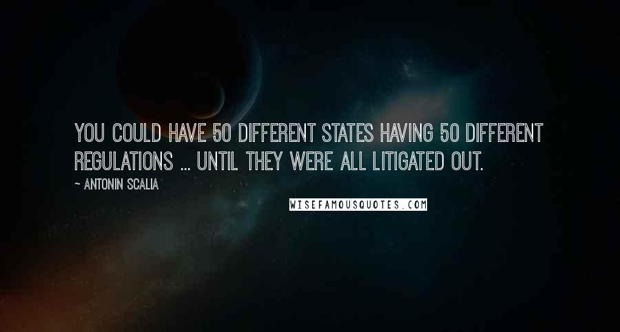 Antonin Scalia Quotes: You could have 50 different states having 50 different regulations ... until they were all litigated out.