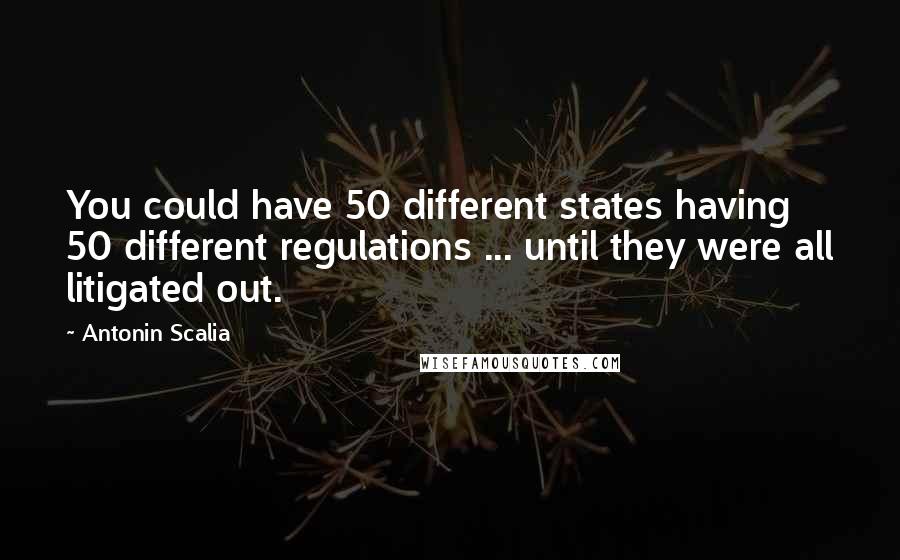 Antonin Scalia Quotes: You could have 50 different states having 50 different regulations ... until they were all litigated out.