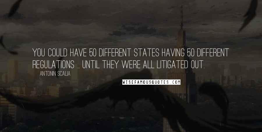 Antonin Scalia Quotes: You could have 50 different states having 50 different regulations ... until they were all litigated out.