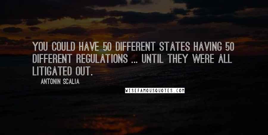 Antonin Scalia Quotes: You could have 50 different states having 50 different regulations ... until they were all litigated out.