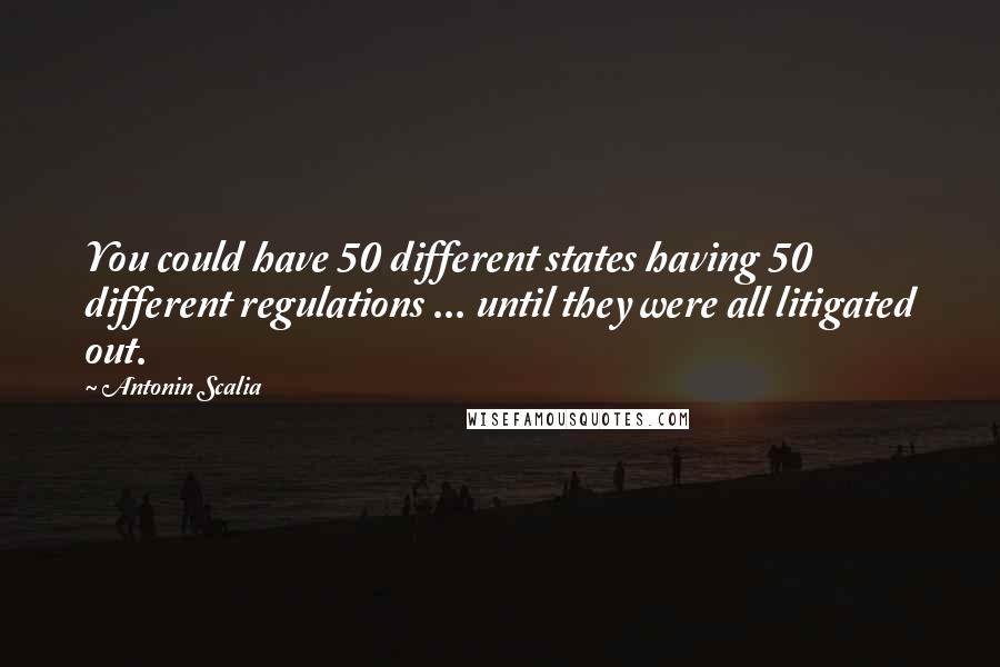 Antonin Scalia Quotes: You could have 50 different states having 50 different regulations ... until they were all litigated out.