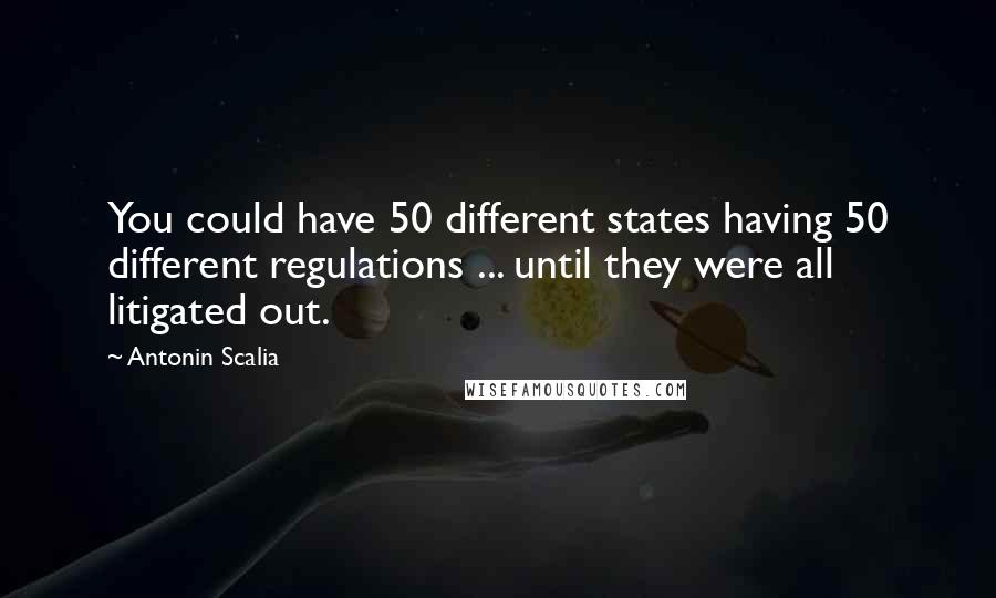 Antonin Scalia Quotes: You could have 50 different states having 50 different regulations ... until they were all litigated out.