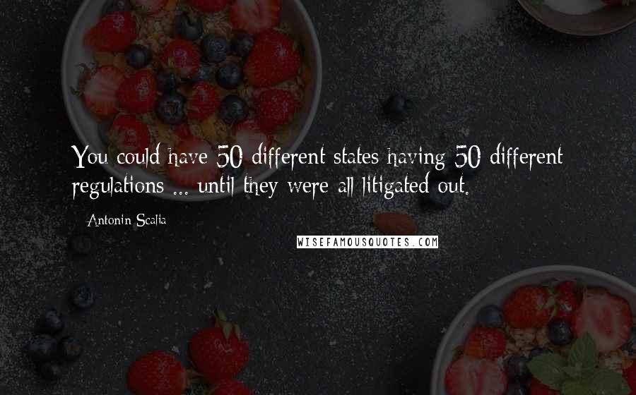 Antonin Scalia Quotes: You could have 50 different states having 50 different regulations ... until they were all litigated out.