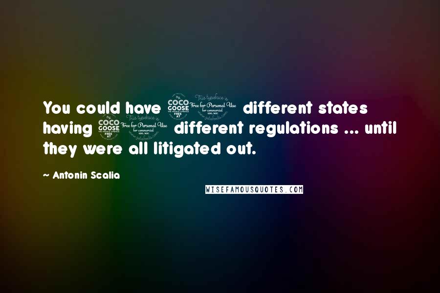 Antonin Scalia Quotes: You could have 50 different states having 50 different regulations ... until they were all litigated out.