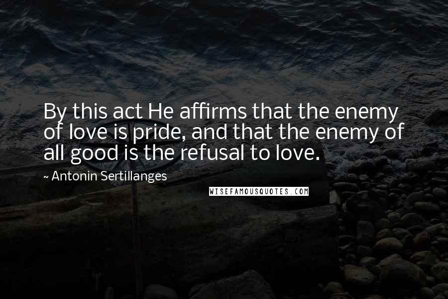 Antonin Sertillanges Quotes: By this act He affirms that the enemy of love is pride, and that the enemy of all good is the refusal to love.