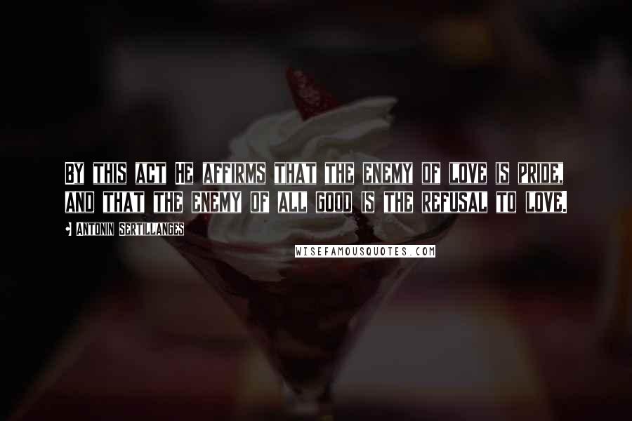 Antonin Sertillanges Quotes: By this act He affirms that the enemy of love is pride, and that the enemy of all good is the refusal to love.