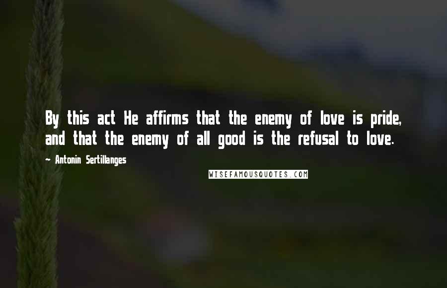 Antonin Sertillanges Quotes: By this act He affirms that the enemy of love is pride, and that the enemy of all good is the refusal to love.