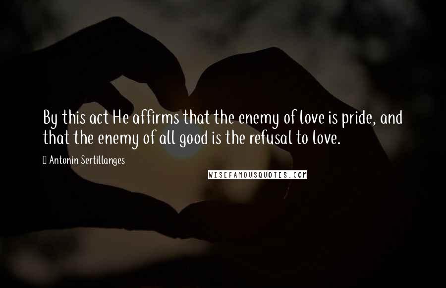 Antonin Sertillanges Quotes: By this act He affirms that the enemy of love is pride, and that the enemy of all good is the refusal to love.