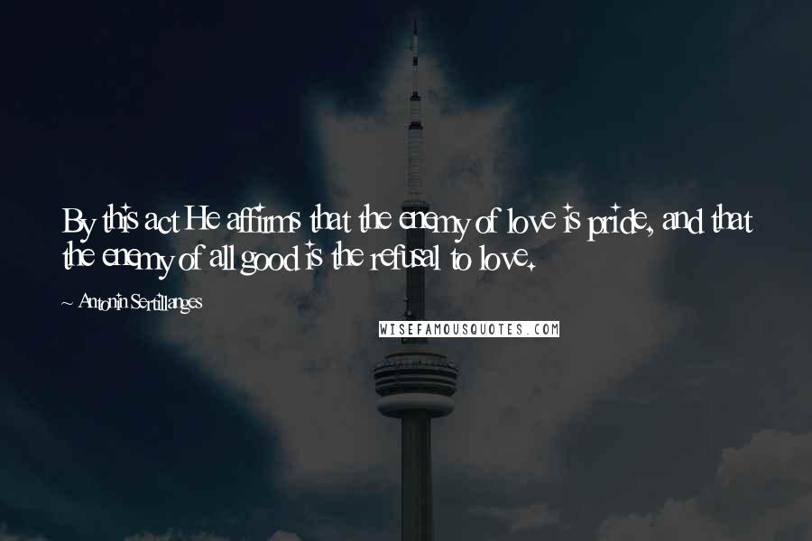 Antonin Sertillanges Quotes: By this act He affirms that the enemy of love is pride, and that the enemy of all good is the refusal to love.