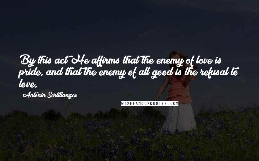 Antonin Sertillanges Quotes: By this act He affirms that the enemy of love is pride, and that the enemy of all good is the refusal to love.