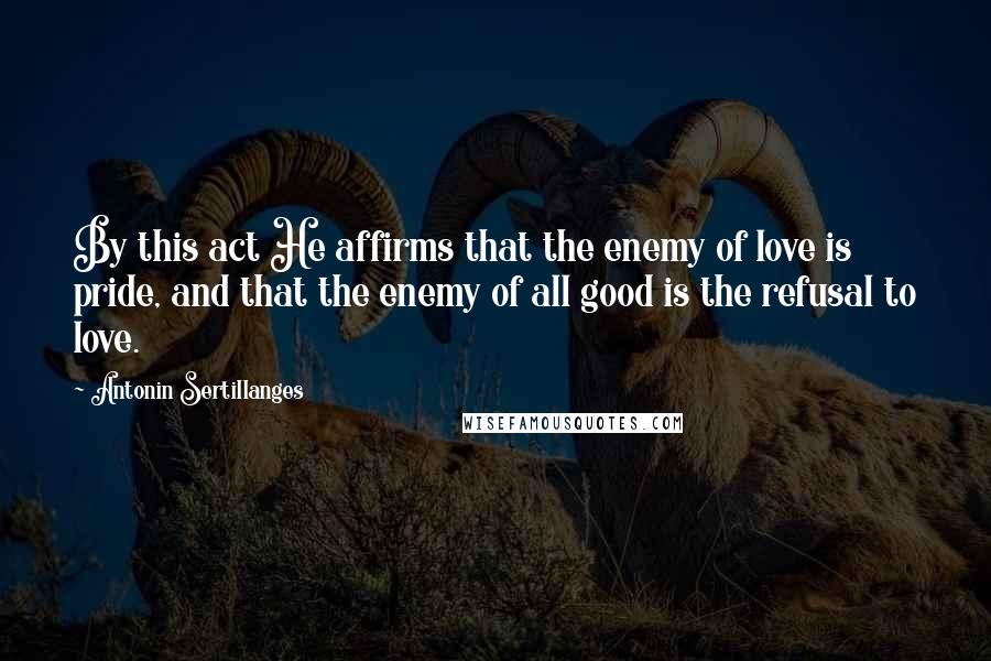 Antonin Sertillanges Quotes: By this act He affirms that the enemy of love is pride, and that the enemy of all good is the refusal to love.