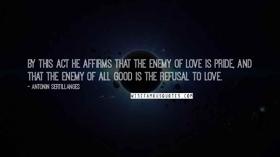 Antonin Sertillanges Quotes: By this act He affirms that the enemy of love is pride, and that the enemy of all good is the refusal to love.