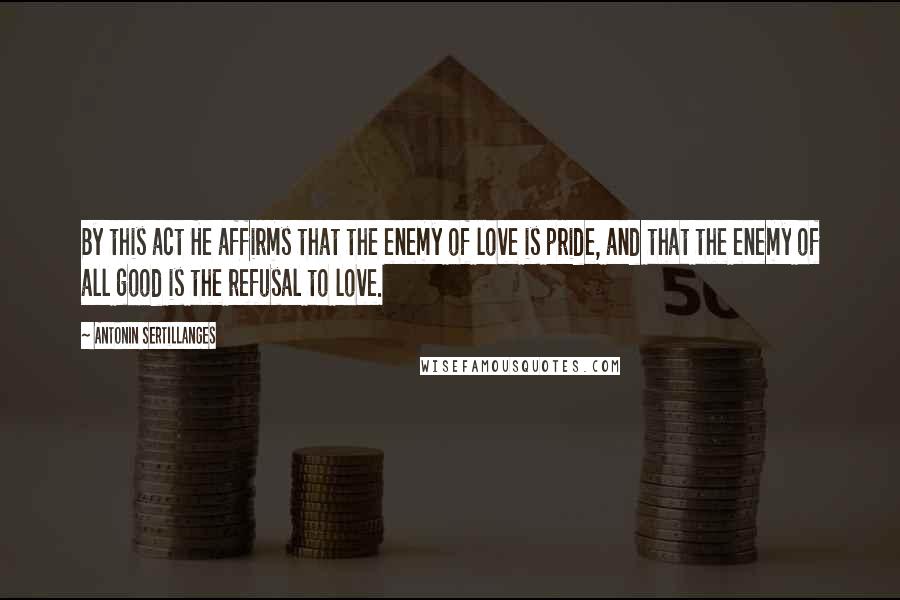 Antonin Sertillanges Quotes: By this act He affirms that the enemy of love is pride, and that the enemy of all good is the refusal to love.