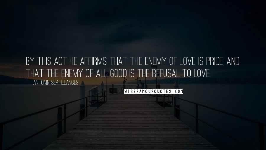 Antonin Sertillanges Quotes: By this act He affirms that the enemy of love is pride, and that the enemy of all good is the refusal to love.