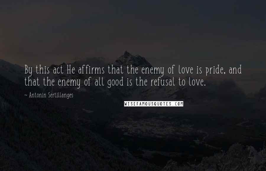 Antonin Sertillanges Quotes: By this act He affirms that the enemy of love is pride, and that the enemy of all good is the refusal to love.