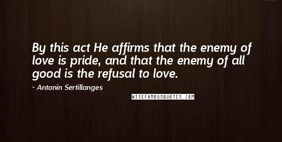 Antonin Sertillanges Quotes: By this act He affirms that the enemy of love is pride, and that the enemy of all good is the refusal to love.