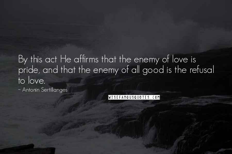 Antonin Sertillanges Quotes: By this act He affirms that the enemy of love is pride, and that the enemy of all good is the refusal to love.