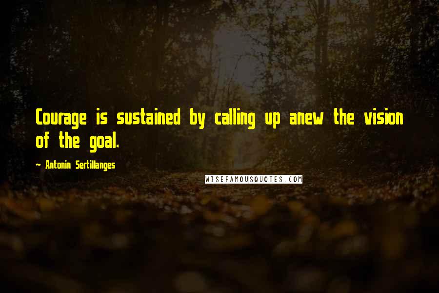 Antonin Sertillanges Quotes: Courage is sustained by calling up anew the vision of the goal.