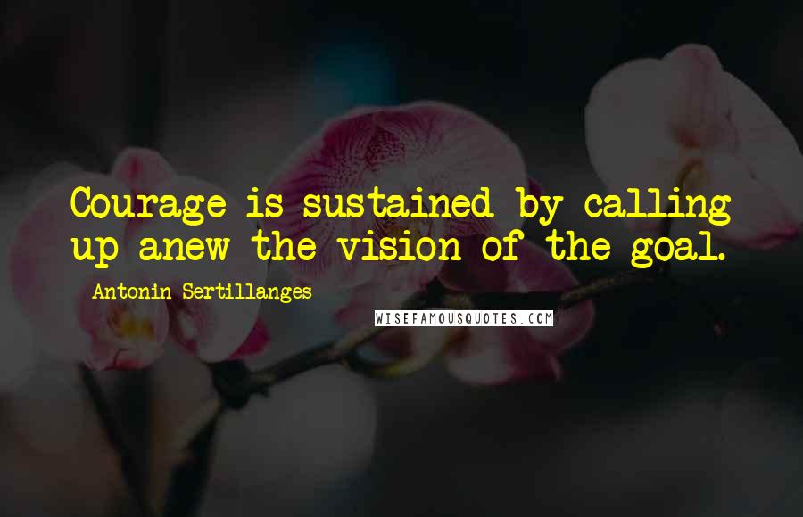 Antonin Sertillanges Quotes: Courage is sustained by calling up anew the vision of the goal.