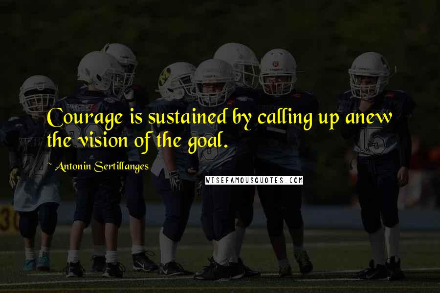 Antonin Sertillanges Quotes: Courage is sustained by calling up anew the vision of the goal.