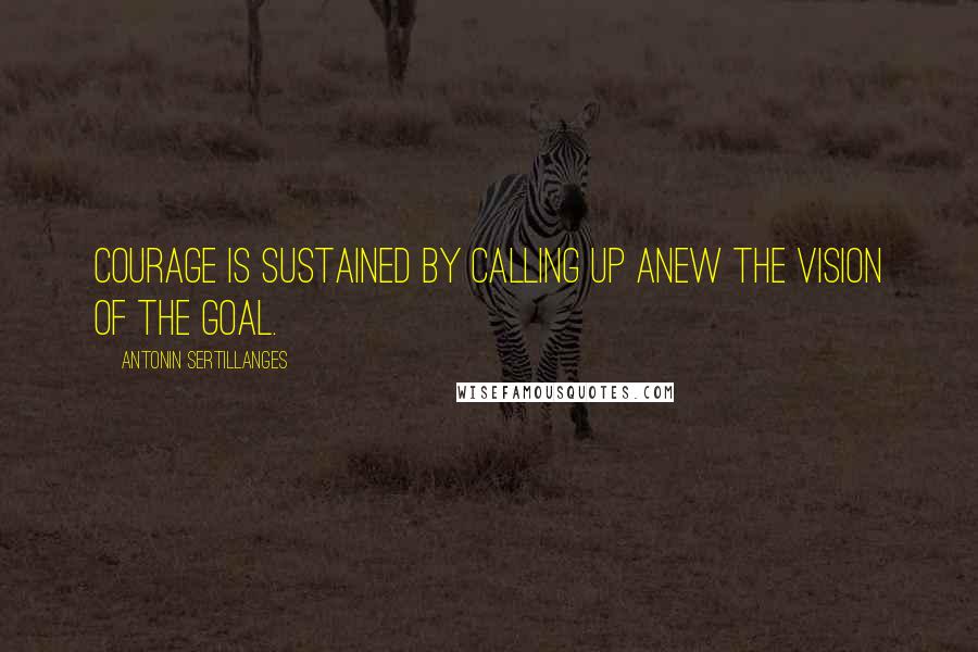 Antonin Sertillanges Quotes: Courage is sustained by calling up anew the vision of the goal.