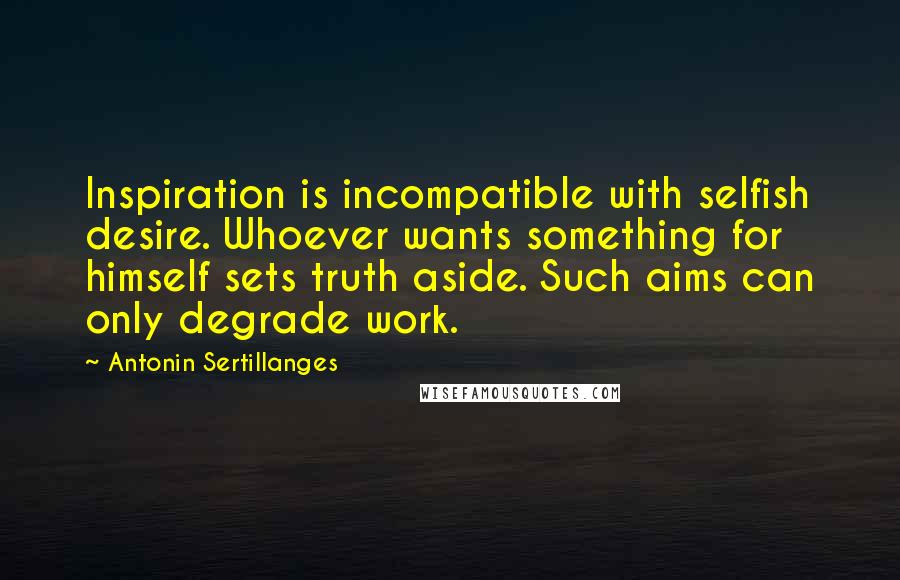 Antonin Sertillanges Quotes: Inspiration is incompatible with selfish desire. Whoever wants something for himself sets truth aside. Such aims can only degrade work.