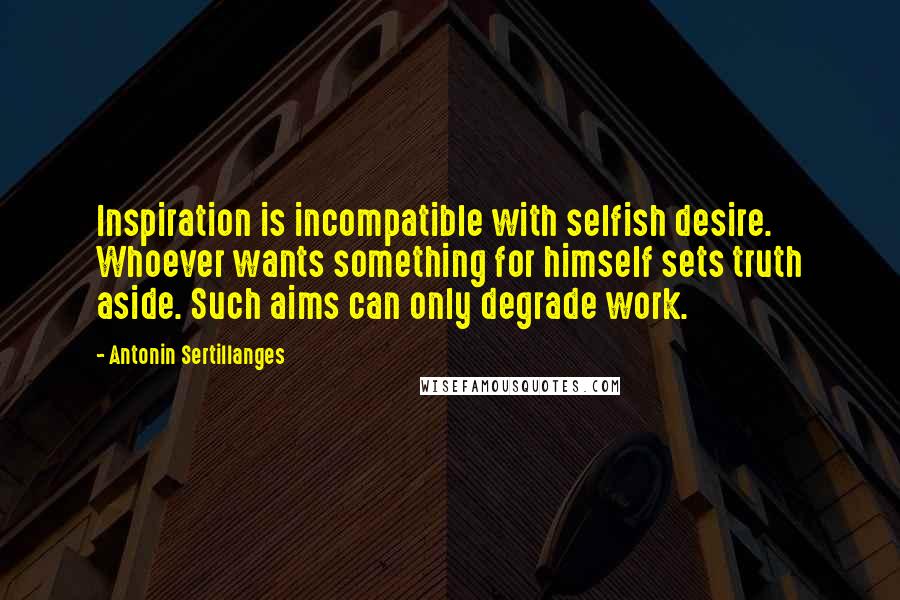 Antonin Sertillanges Quotes: Inspiration is incompatible with selfish desire. Whoever wants something for himself sets truth aside. Such aims can only degrade work.