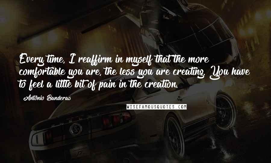 Antonio Banderas Quotes: Every time, I reaffirm in myself that the more comfortable you are, the less you are creating. You have to feel a little bit of pain in the creation.