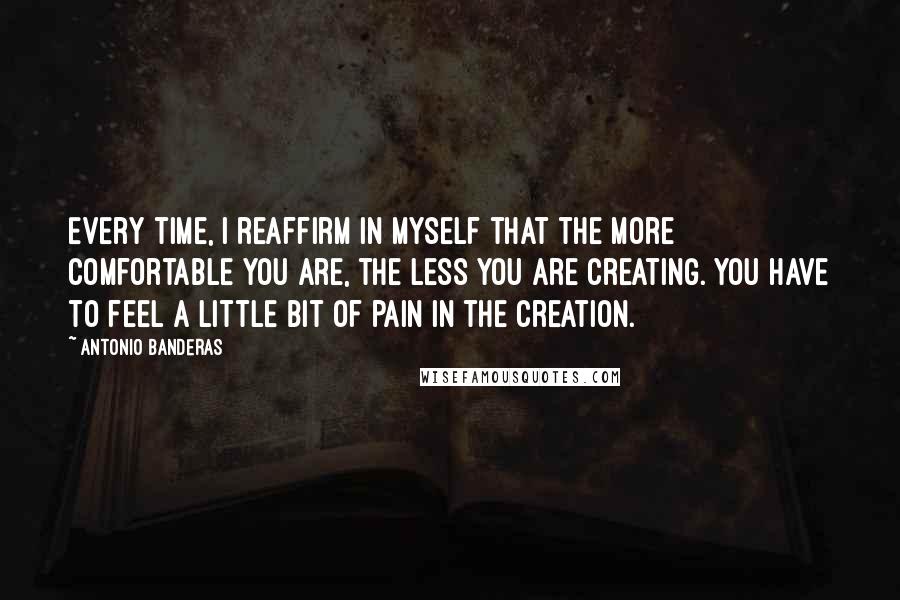 Antonio Banderas Quotes: Every time, I reaffirm in myself that the more comfortable you are, the less you are creating. You have to feel a little bit of pain in the creation.