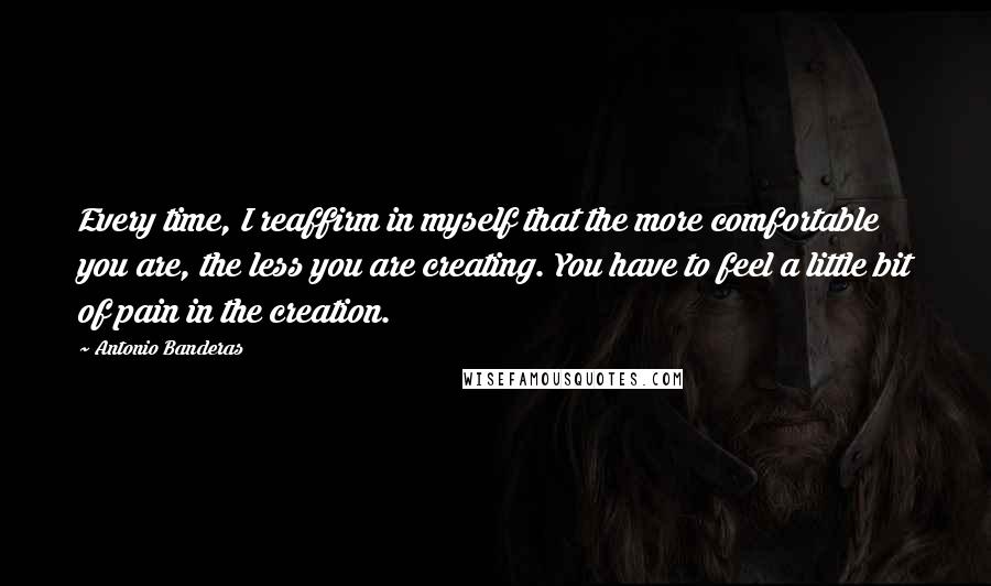 Antonio Banderas Quotes: Every time, I reaffirm in myself that the more comfortable you are, the less you are creating. You have to feel a little bit of pain in the creation.