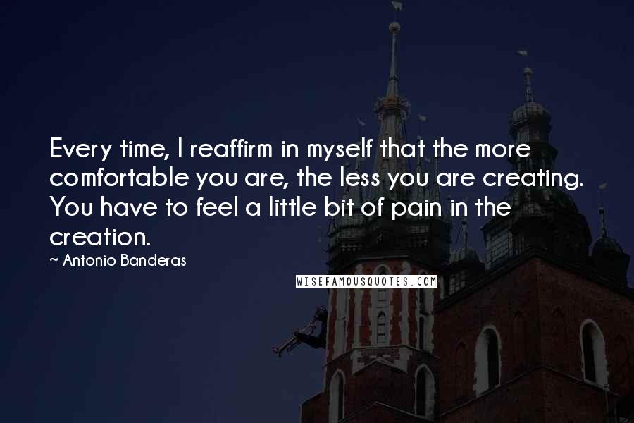 Antonio Banderas Quotes: Every time, I reaffirm in myself that the more comfortable you are, the less you are creating. You have to feel a little bit of pain in the creation.