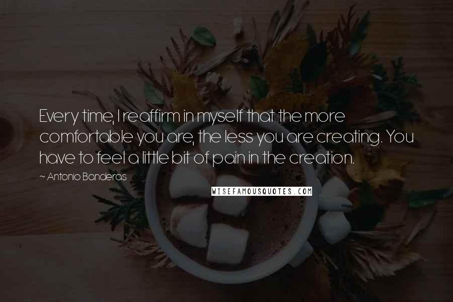 Antonio Banderas Quotes: Every time, I reaffirm in myself that the more comfortable you are, the less you are creating. You have to feel a little bit of pain in the creation.