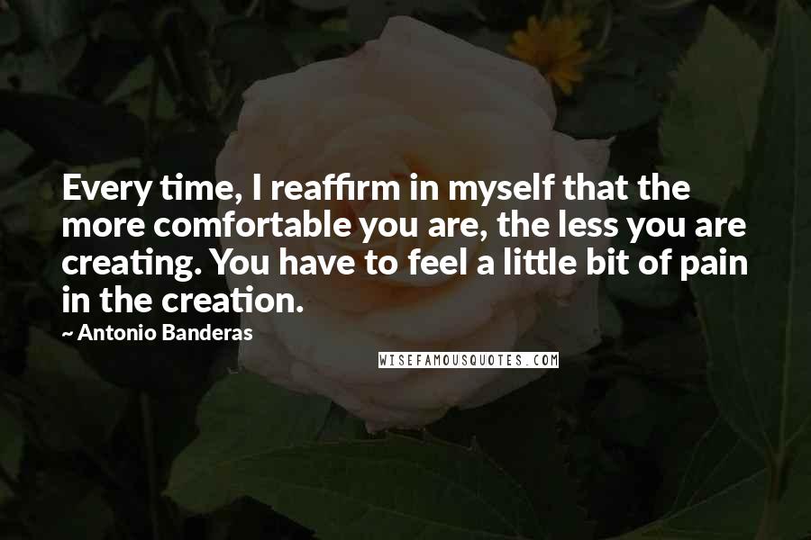 Antonio Banderas Quotes: Every time, I reaffirm in myself that the more comfortable you are, the less you are creating. You have to feel a little bit of pain in the creation.