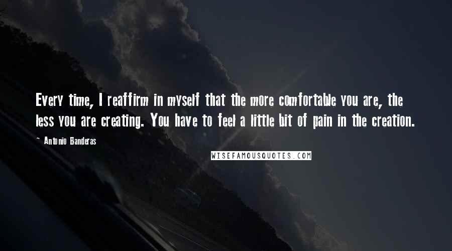 Antonio Banderas Quotes: Every time, I reaffirm in myself that the more comfortable you are, the less you are creating. You have to feel a little bit of pain in the creation.