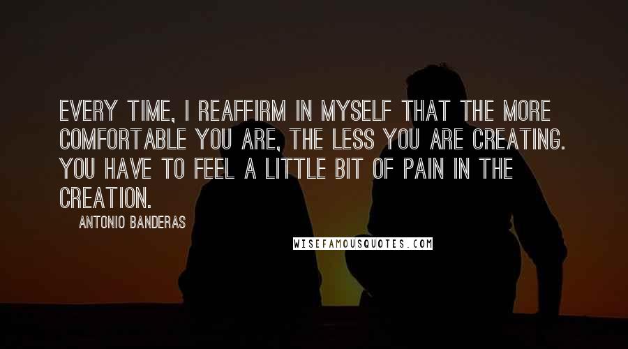 Antonio Banderas Quotes: Every time, I reaffirm in myself that the more comfortable you are, the less you are creating. You have to feel a little bit of pain in the creation.