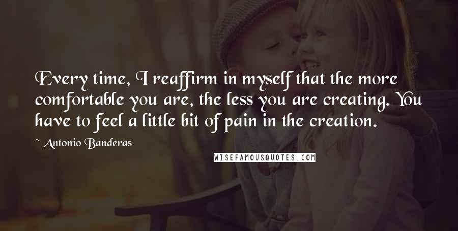 Antonio Banderas Quotes: Every time, I reaffirm in myself that the more comfortable you are, the less you are creating. You have to feel a little bit of pain in the creation.