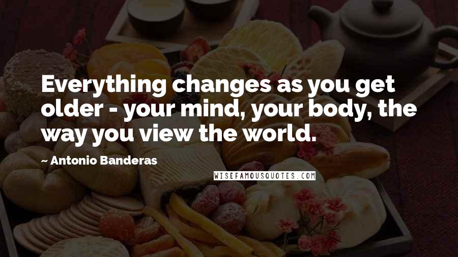 Antonio Banderas Quotes: Everything changes as you get older - your mind, your body, the way you view the world.