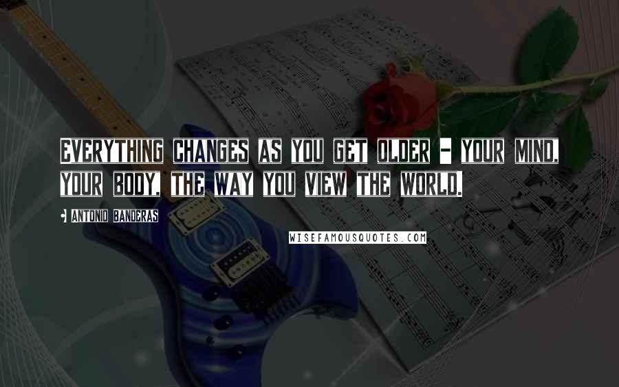 Antonio Banderas Quotes: Everything changes as you get older - your mind, your body, the way you view the world.