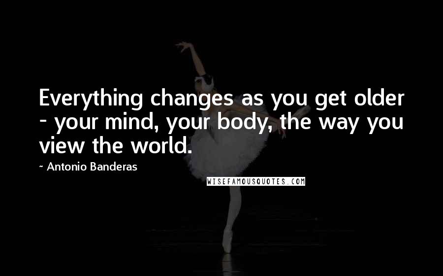 Antonio Banderas Quotes: Everything changes as you get older - your mind, your body, the way you view the world.