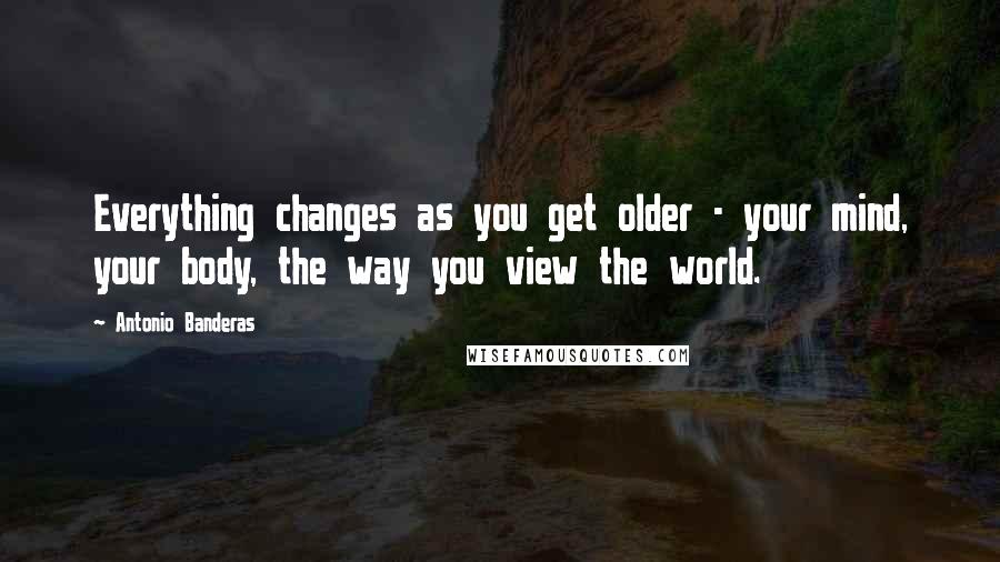 Antonio Banderas Quotes: Everything changes as you get older - your mind, your body, the way you view the world.