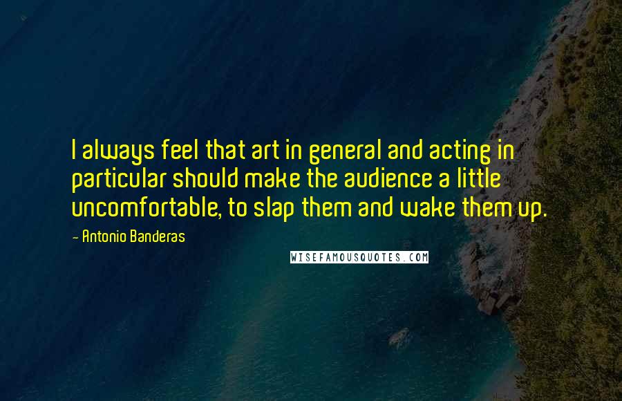 Antonio Banderas Quotes: I always feel that art in general and acting in particular should make the audience a little uncomfortable, to slap them and wake them up.