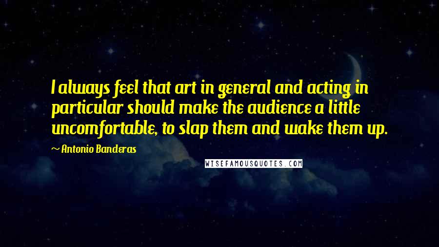 Antonio Banderas Quotes: I always feel that art in general and acting in particular should make the audience a little uncomfortable, to slap them and wake them up.