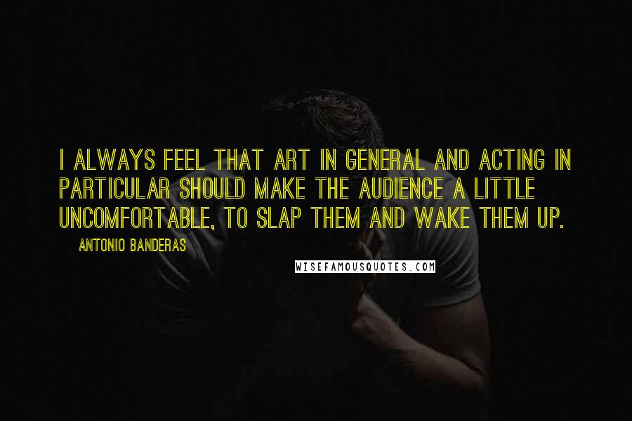 Antonio Banderas Quotes: I always feel that art in general and acting in particular should make the audience a little uncomfortable, to slap them and wake them up.