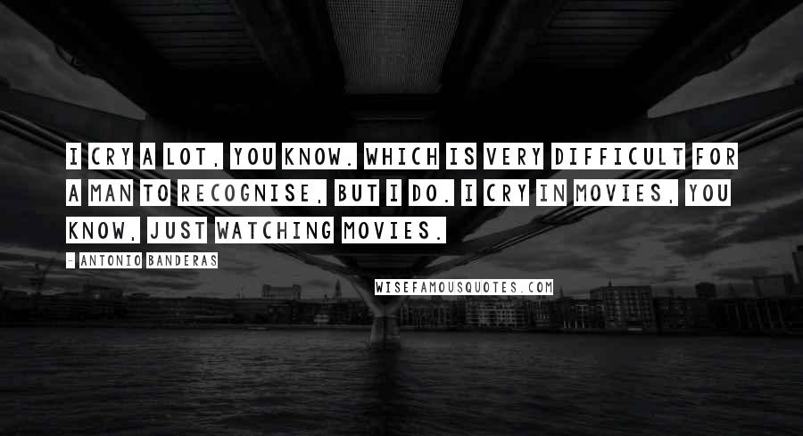 Antonio Banderas Quotes: I cry a lot, you know. Which is very difficult for a man to recognise, but I do. I cry in movies, you know, just watching movies.