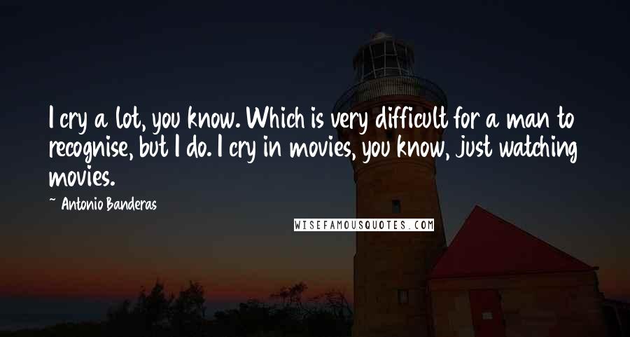 Antonio Banderas Quotes: I cry a lot, you know. Which is very difficult for a man to recognise, but I do. I cry in movies, you know, just watching movies.