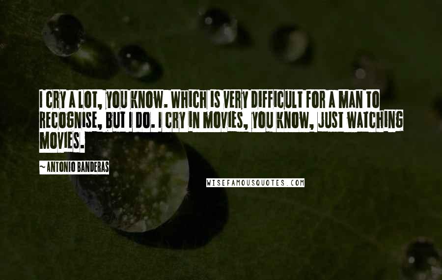 Antonio Banderas Quotes: I cry a lot, you know. Which is very difficult for a man to recognise, but I do. I cry in movies, you know, just watching movies.