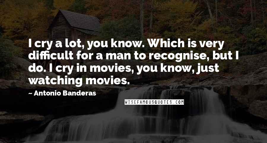 Antonio Banderas Quotes: I cry a lot, you know. Which is very difficult for a man to recognise, but I do. I cry in movies, you know, just watching movies.