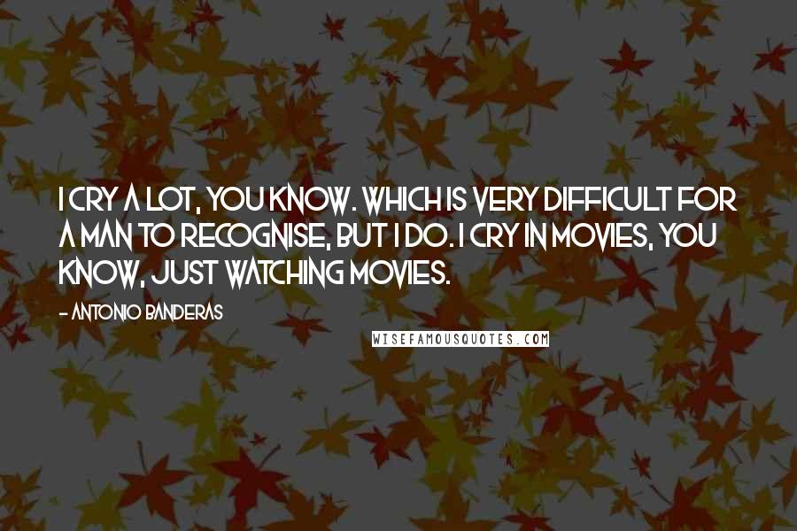 Antonio Banderas Quotes: I cry a lot, you know. Which is very difficult for a man to recognise, but I do. I cry in movies, you know, just watching movies.