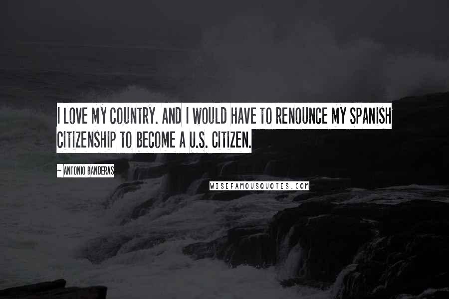 Antonio Banderas Quotes: I love my country. And I would have to renounce my Spanish citizenship to become a U.S. Citizen.